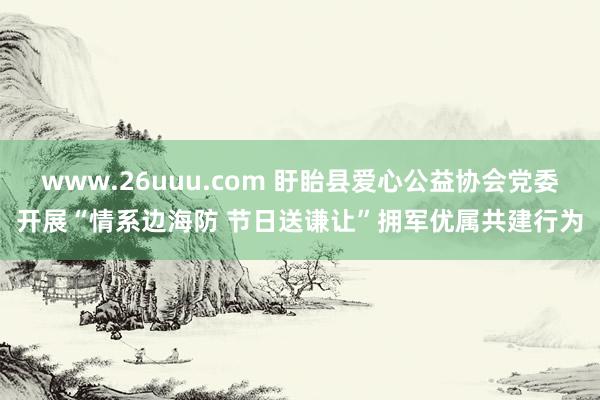 www.26uuu.com 盱眙县爱心公益协会党委开展“情系边海防 节日送谦让”拥军优属共建行为