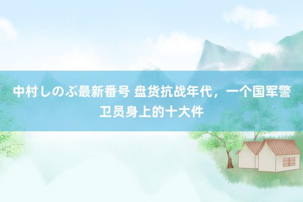 中村しのぶ最新番号 盘货抗战年代，一个国军警卫员身上的十大件