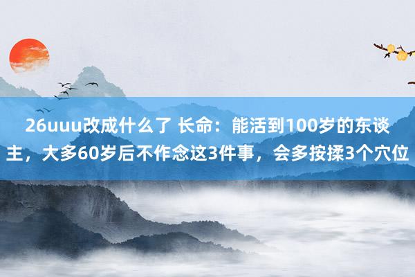 26uuu改成什么了 长命：能活到100岁的东谈主，大多60岁后不作念这3件事，会多按揉3个穴位