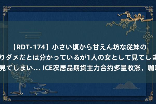 【RDT-174】小さい頃から甘えん坊な従妹の発育途中の躰が気になりダメだとは分かっているが1人の女として見てしまい… ICE农居品期货主力合约多量收涨，咖啡期货涨1.19%