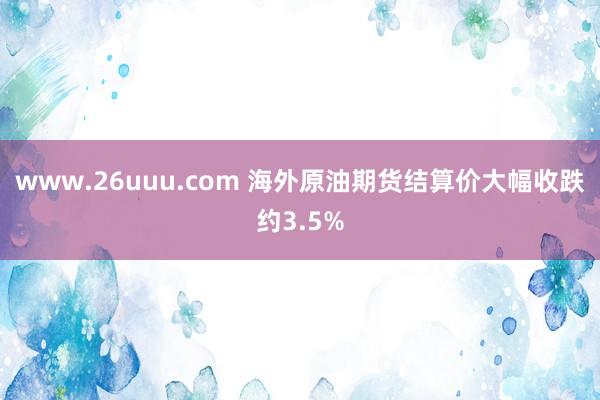 www.26uuu.com 海外原油期货结算价大幅收跌约3.5%