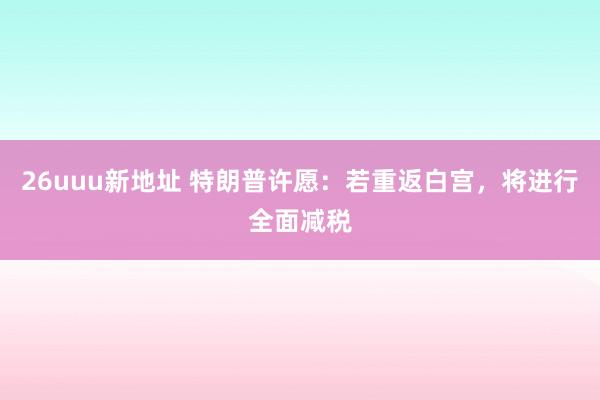 26uuu新地址 特朗普许愿：若重返白宫，将进行全面减税