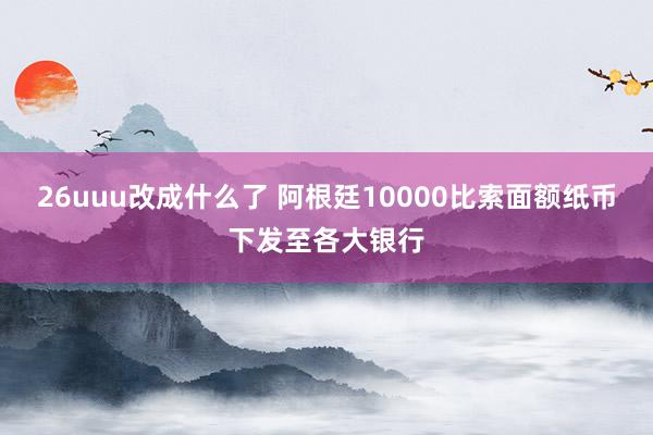 26uuu改成什么了 阿根廷10000比索面额纸币下发至各大银行