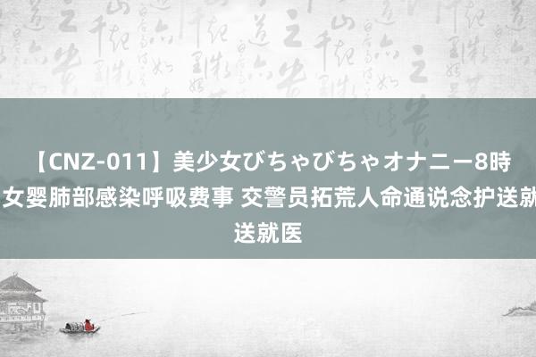 【CNZ-011】美少女びちゃびちゃオナニー8時間 女婴肺部感染呼吸费事 交警员拓荒人命通说念护送就医