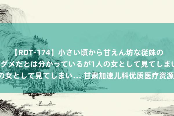 【RDT-174】小さい頃から甘えん坊な従妹の発育途中の躰が気になりダメだとは分かっているが1人の女として見てしまい… 甘肃加速儿科优质医疗资源扩容