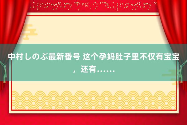 中村しのぶ最新番号 这个孕妈肚子里不仅有宝宝，还有……