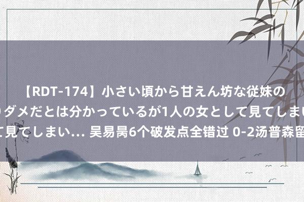 【RDT-174】小さい頃から甘えん坊な従妹の発育途中の躰が気になりダメだとは分かっているが1人の女として見てしまい… 吴易昺6个破发点全错过 0-2汤普森留步休斯顿首轮