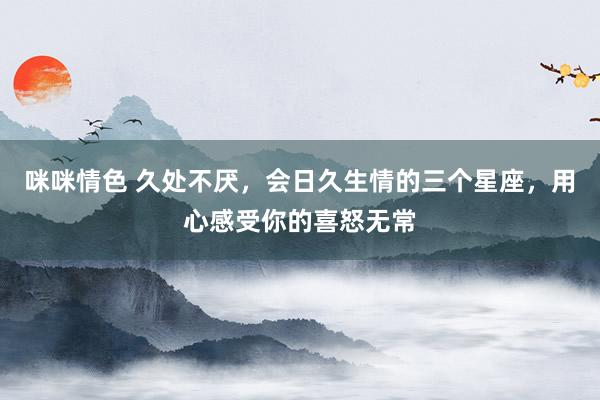 咪咪情色 久处不厌，会日久生情的三个星座，用心感受你的喜怒无常