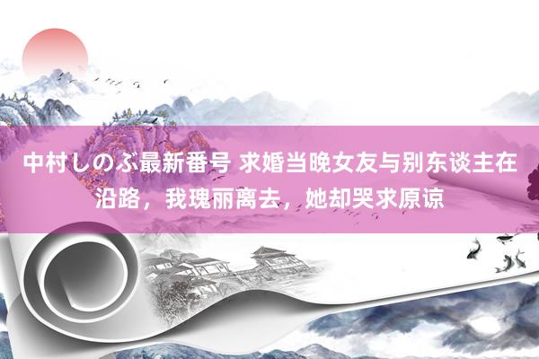 中村しのぶ最新番号 求婚当晚女友与别东谈主在沿路，我瑰丽离去，她却哭求原谅