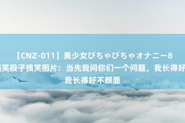 【CNZ-011】美少女びちゃびちゃオナニー8時間 搞笑段子搞笑图片：当先我问你们一个问题，我长得好不颜面