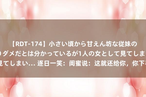 【RDT-174】小さい頃から甘えん坊な従妹の発育途中の躰が気になりダメだとは分かっているが1人の女として見てしまい… 逐日一笑：闺蜜说：这就还给你，你下手也果真太狠了！