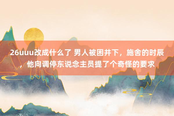 26uuu改成什么了 男人被困井下，施舍的时辰，他向调停东说念主员提了个奇怪的要求