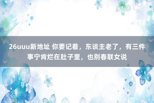 26uuu新地址 你要记着，东谈主老了，有三件事宁肯烂在肚子里，也别春联女说