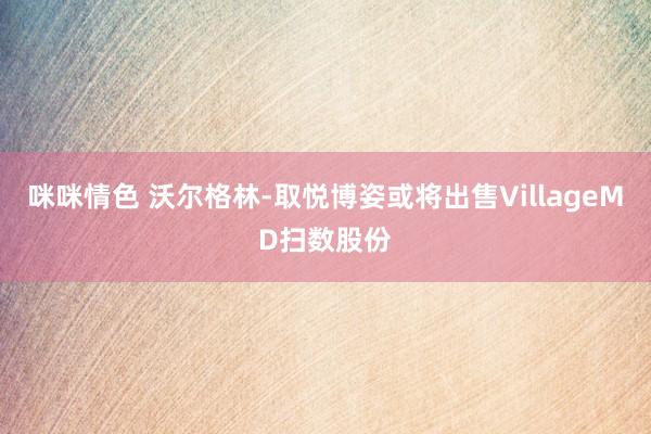 咪咪情色 沃尔格林-取悦博姿或将出售VillageMD扫数股份