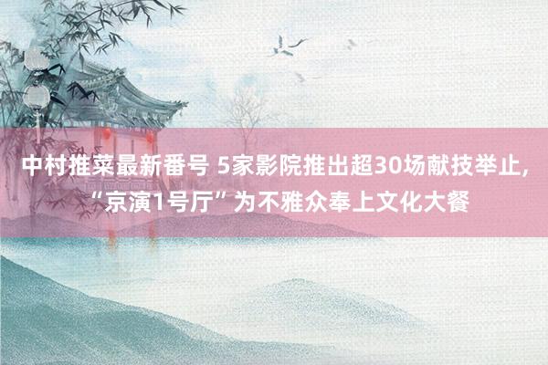 中村推菜最新番号 5家影院推出超30场献技举止， “京演1号厅”为不雅众奉上文化大餐