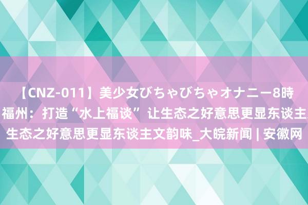 【CNZ-011】美少女びちゃびちゃオナニー8時間 高质地发展调研行｜福州：打造“水上福谈” 让生态之好意思更显东谈主文韵味_大皖新闻 | 安徽网