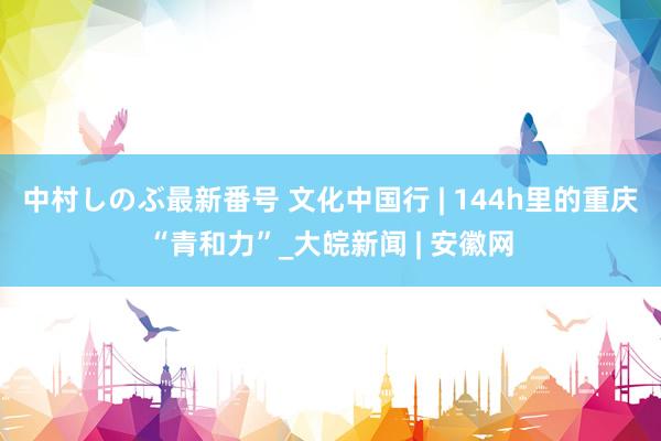 中村しのぶ最新番号 文化中国行 | 144h里的重庆“青和力”_大皖新闻 | 安徽网