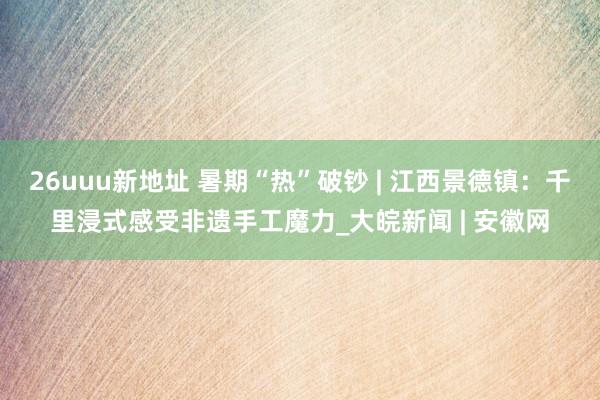 26uuu新地址 暑期“热”破钞 | 江西景德镇：千里浸式感受非遗手工魔力_大皖新闻 | 安徽网