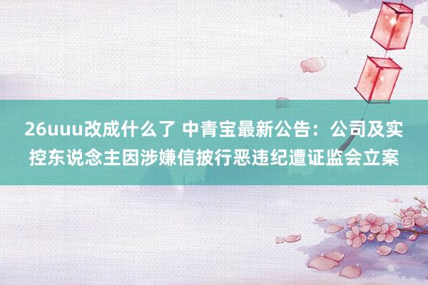 26uuu改成什么了 中青宝最新公告：公司及实控东说念主因涉嫌信披行恶违纪遭证监会立案