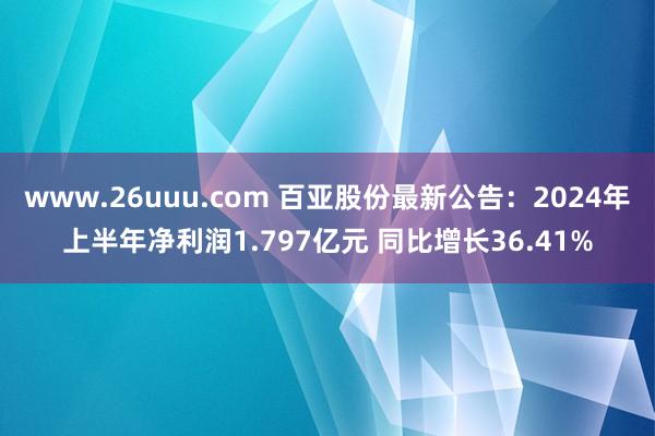 www.26uuu.com 百亚股份最新公告：2024年上半年净利润1.797亿元 同比增长36.41%