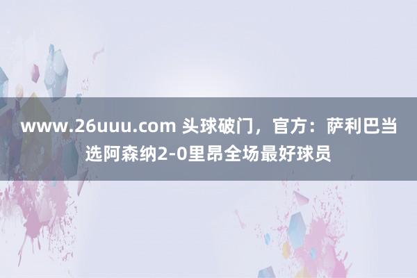 www.26uuu.com 头球破门，官方：萨利巴当选阿森纳2-0里昂全场最好球员