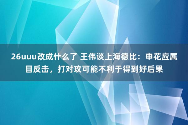 26uuu改成什么了 王伟谈上海德比：申花应属目反击，打对攻可能不利于得到好后果