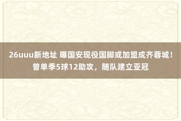 26uuu新地址 曝国安现役国脚或加盟成齐蓉城！曾单季5球12助攻，随队建立亚冠