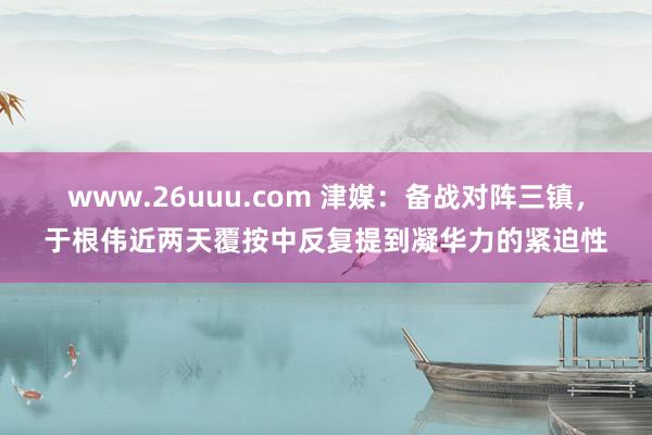 www.26uuu.com 津媒：备战对阵三镇，于根伟近两天覆按中反复提到凝华力的紧迫性