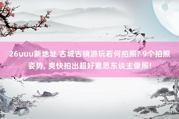 26uuu新地址 古城古镇游玩若何拍照? 9个拍照姿势， 爽快拍出超好意思东谈主像照!