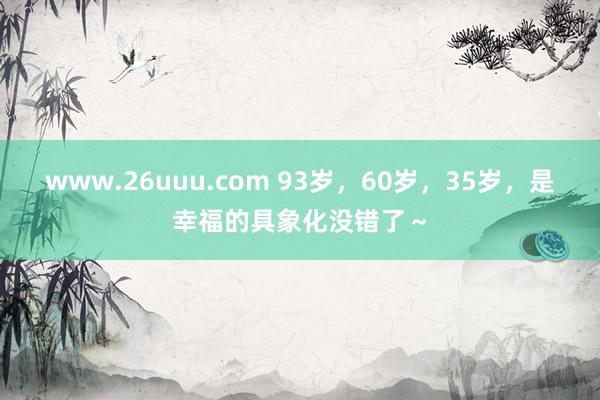 www.26uuu.com 93岁，60岁，35岁，是幸福的具象化没错了～