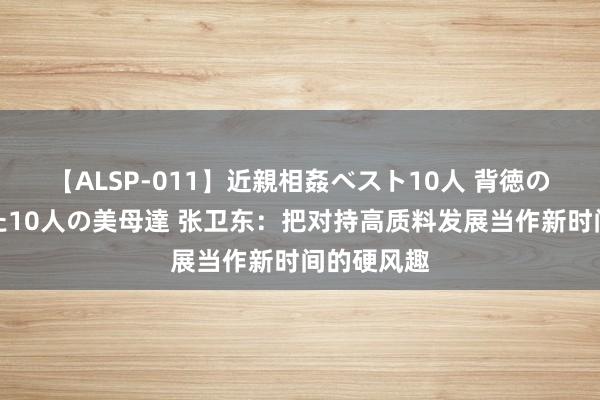 【ALSP-011】近親相姦ベスト10人 背徳の愛に溺れた10人の美母達 张卫东：把对持高质料发展当作新时间的硬风趣