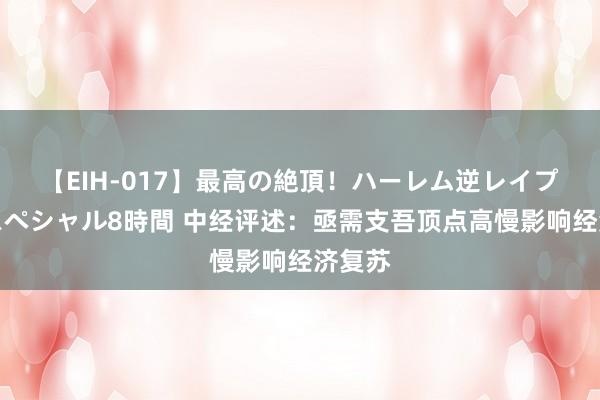 【EIH-017】最高の絶頂！ハーレム逆レイプ乱交スペシャル8時間 中经评述：亟需支吾顶点高慢影响经济复苏