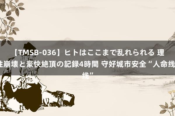 【TMSB-036】ヒトはここまで乱れられる 理性崩壊と豪快絶頂の記録4時間 守好城市安全“人命线”