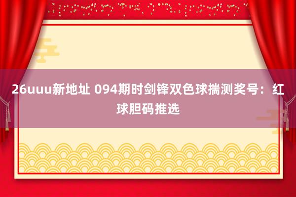 26uuu新地址 094期时剑锋双色球揣测奖号：红球胆码推选