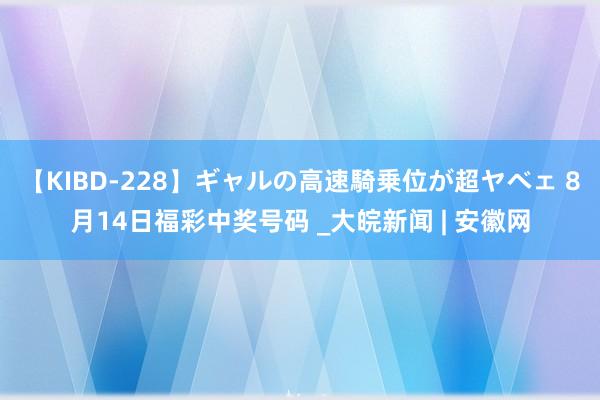 【KIBD-228】ギャルの高速騎乗位が超ヤベェ 8月14日福彩中奖号码 _大皖新闻 | 安徽网