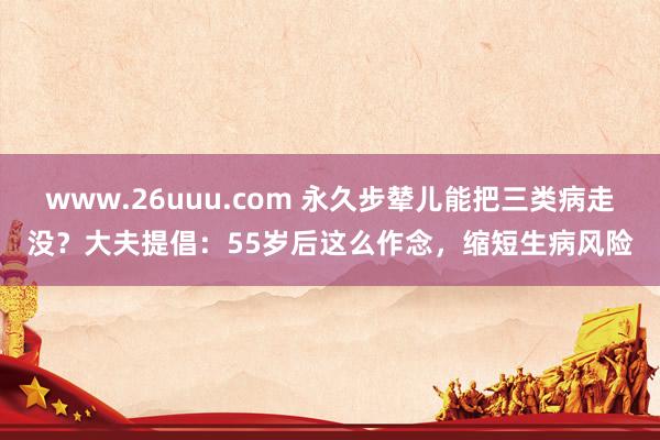 www.26uuu.com 永久步辇儿能把三类病走没？大夫提倡：55岁后这么作念，缩短生病风险