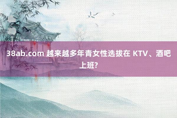 38ab.com 越来越多年青女性选拔在 KTV、酒吧上班?