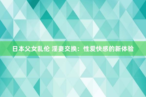 日本父女乱伦 淫妻交换：性爱快感的新体验