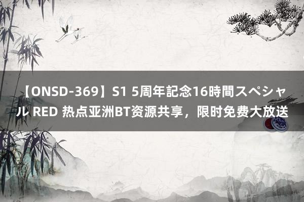 【ONSD-369】S1 5周年記念16時間スペシャル RED 热点亚洲BT资源共享，限时免费大放送