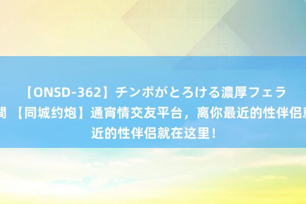 【ONSD-362】チンポがとろける濃厚フェラチオ4時間 【同城约炮】通宵情交友平台，离你最近的性伴侣就在这里！