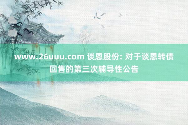 www.26uuu.com 谈恩股份: 对于谈恩转债回售的第三次辅导性公告