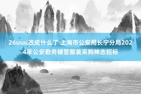 26uuu改成什么了 上海市公安局长宁分局2024年公安勤务辅警服装采购神志招标