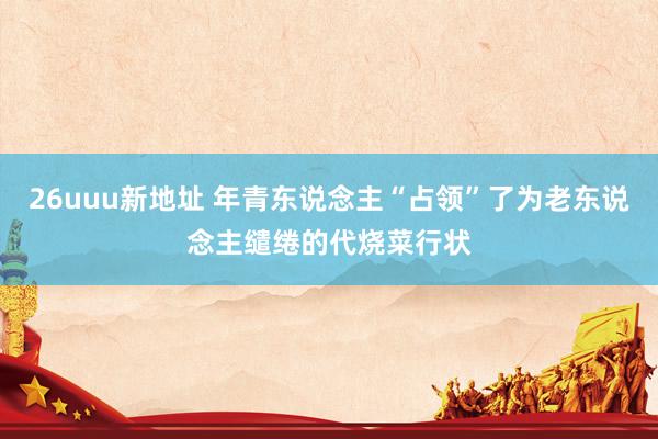 26uuu新地址 年青东说念主“占领”了为老东说念主缱绻的代烧菜行状