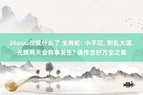 26uuu改成什么了 生肖蛇: 小不忍， 则乱大谋.光辉两天会有事发生? 请作念好万全之策