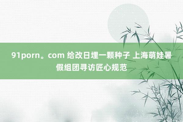 91porn。com 给改日埋一颗种子 上海萌娃暑假组团寻访匠心规范