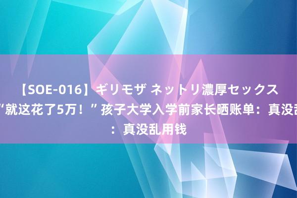 【SOE-016】ギリモザ ネットリ濃厚セックス Ami “就这花了5万！”孩子大学入学前家长晒账单：真没乱用钱