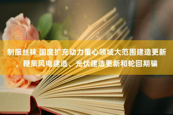 制服丝袜 国度扩充动力重心领域大范围建造更新，鞭策风电建造、光伏建造更新和轮回期骗