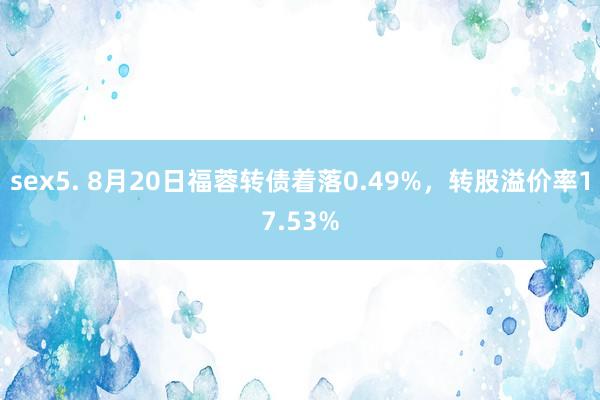 sex5. 8月20日福蓉转债着落0.49%，转股溢价率17.53%