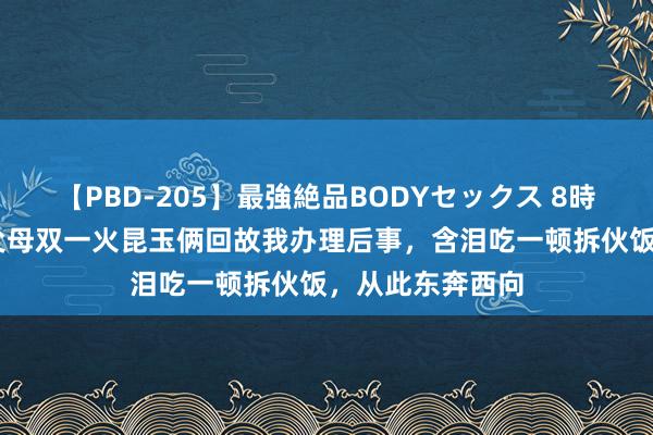 【PBD-205】最強絶品BODYセックス 8時間スペシャル 父母双一火昆玉俩回故我办理后事，含泪吃一顿拆伙饭，从此东奔西向