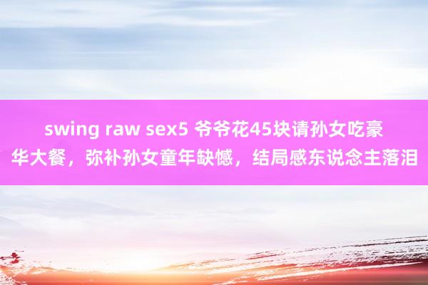 swing raw sex5 爷爷花45块请孙女吃豪华大餐，弥补孙女童年缺憾，结局感东说念主落泪